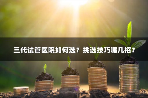 三代试管医院如何选？挑选技巧哪几招？